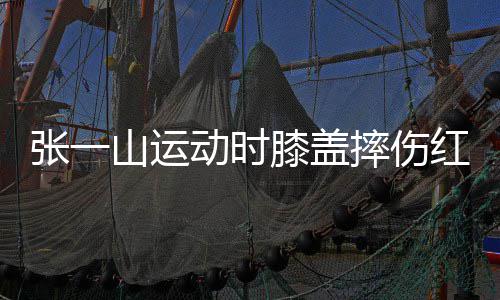 膝盖了年张一嘲上动时 调侃自一片山运摔伤红肿纪
